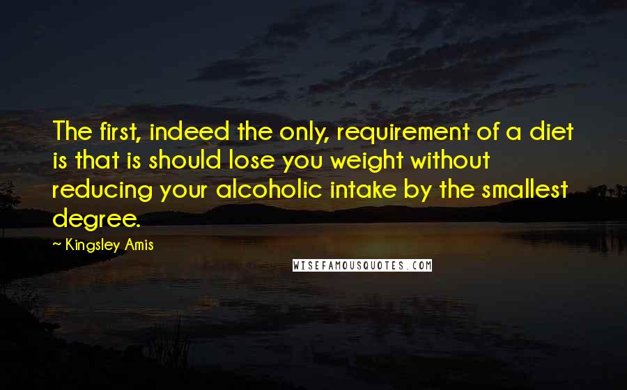 Kingsley Amis Quotes: The first, indeed the only, requirement of a diet is that is should lose you weight without reducing your alcoholic intake by the smallest degree.