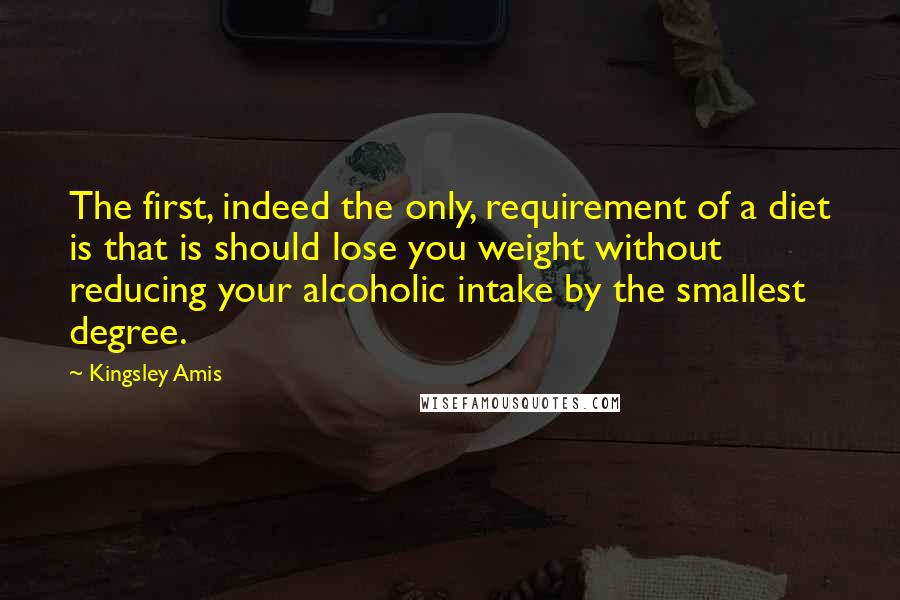 Kingsley Amis Quotes: The first, indeed the only, requirement of a diet is that is should lose you weight without reducing your alcoholic intake by the smallest degree.