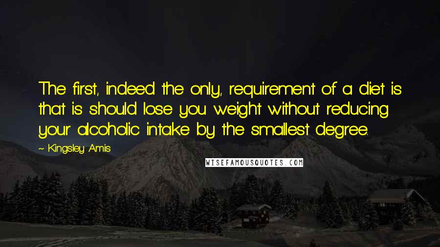 Kingsley Amis Quotes: The first, indeed the only, requirement of a diet is that is should lose you weight without reducing your alcoholic intake by the smallest degree.