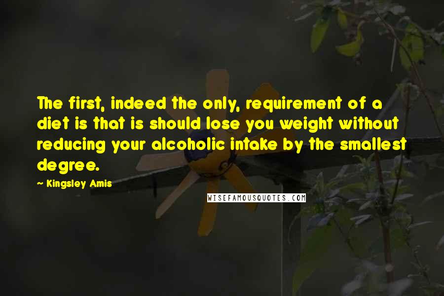 Kingsley Amis Quotes: The first, indeed the only, requirement of a diet is that is should lose you weight without reducing your alcoholic intake by the smallest degree.