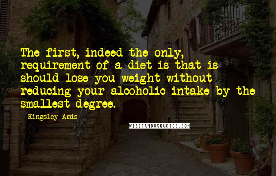 Kingsley Amis Quotes: The first, indeed the only, requirement of a diet is that is should lose you weight without reducing your alcoholic intake by the smallest degree.