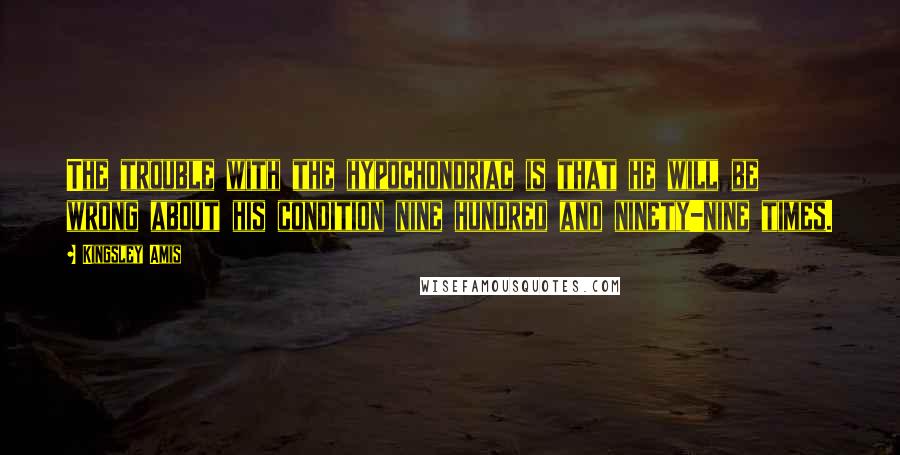 Kingsley Amis Quotes: The trouble with the hypochondriac is that he will be wrong about his condition nine hundred and ninety-nine times.