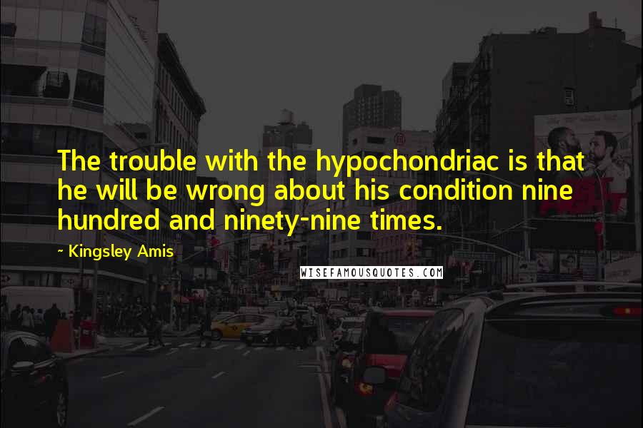 Kingsley Amis Quotes: The trouble with the hypochondriac is that he will be wrong about his condition nine hundred and ninety-nine times.