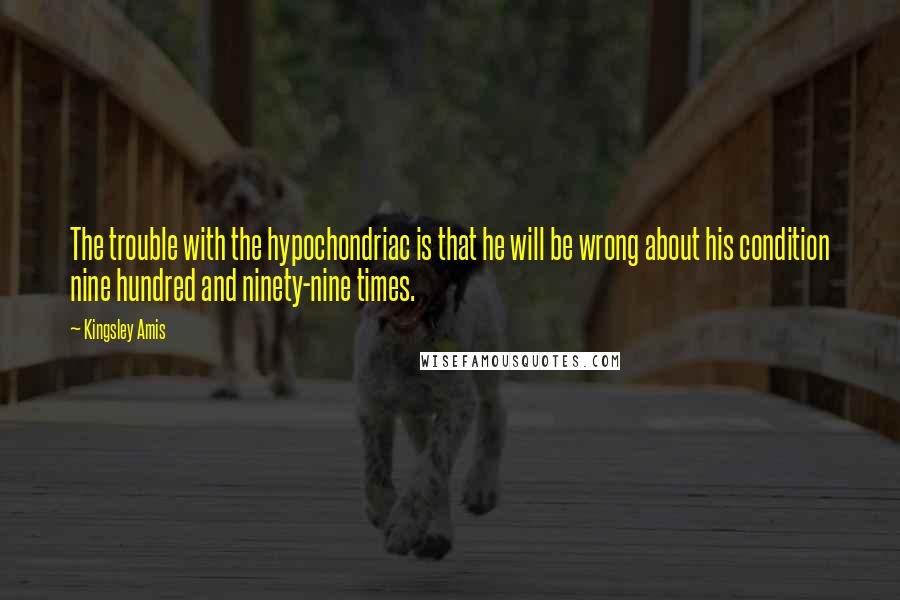 Kingsley Amis Quotes: The trouble with the hypochondriac is that he will be wrong about his condition nine hundred and ninety-nine times.