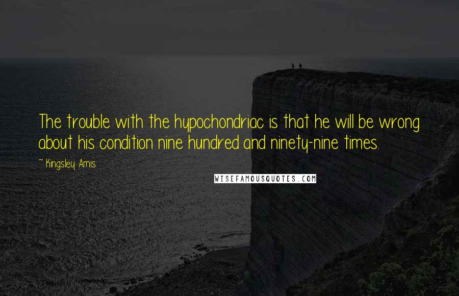 Kingsley Amis Quotes: The trouble with the hypochondriac is that he will be wrong about his condition nine hundred and ninety-nine times.