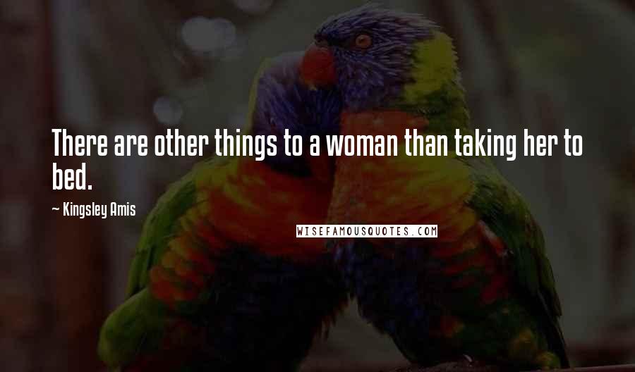 Kingsley Amis Quotes: There are other things to a woman than taking her to bed.