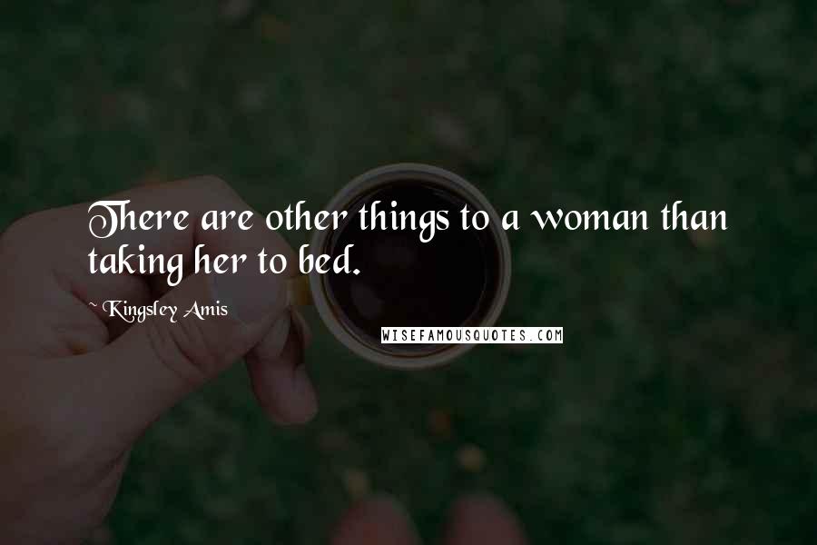 Kingsley Amis Quotes: There are other things to a woman than taking her to bed.