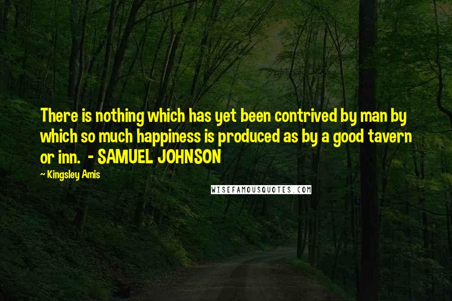 Kingsley Amis Quotes: There is nothing which has yet been contrived by man by which so much happiness is produced as by a good tavern or inn. - SAMUEL JOHNSON