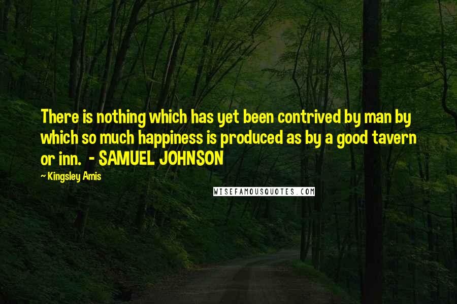 Kingsley Amis Quotes: There is nothing which has yet been contrived by man by which so much happiness is produced as by a good tavern or inn.  - SAMUEL JOHNSON