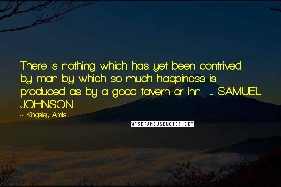 Kingsley Amis Quotes: There is nothing which has yet been contrived by man by which so much happiness is produced as by a good tavern or inn. - SAMUEL JOHNSON
