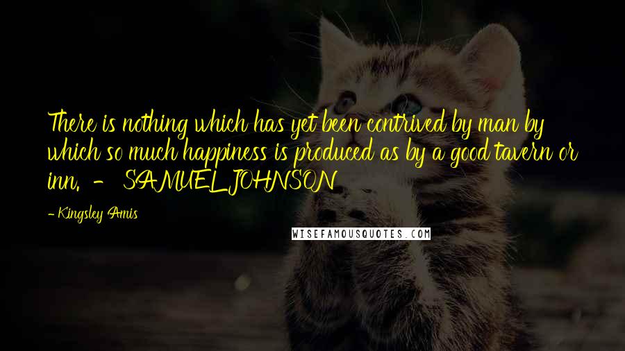 Kingsley Amis Quotes: There is nothing which has yet been contrived by man by which so much happiness is produced as by a good tavern or inn. - SAMUEL JOHNSON
