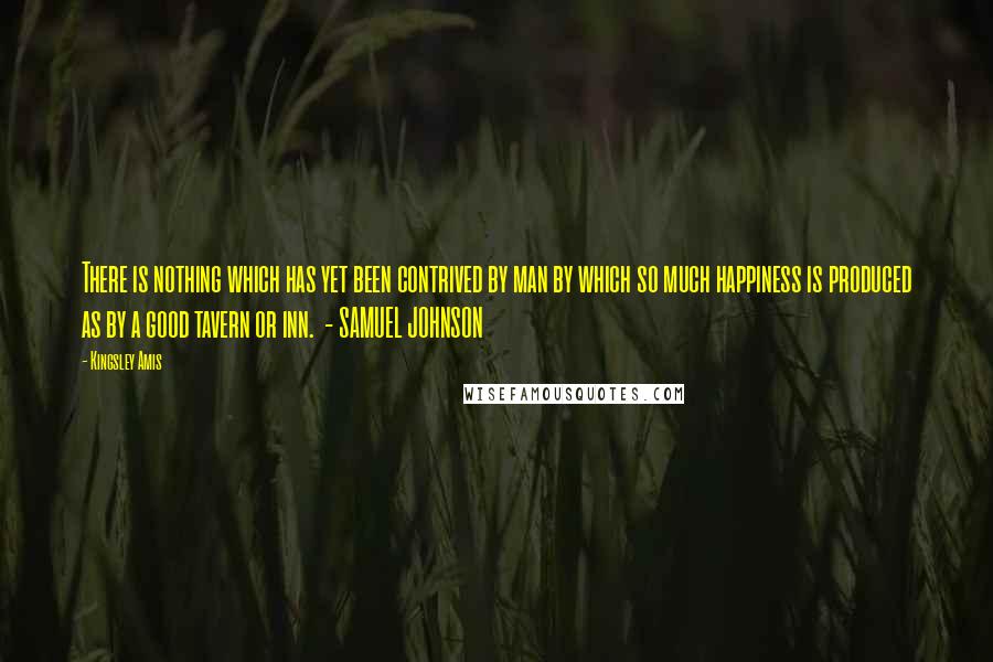 Kingsley Amis Quotes: There is nothing which has yet been contrived by man by which so much happiness is produced as by a good tavern or inn. - SAMUEL JOHNSON