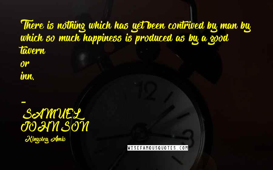Kingsley Amis Quotes: There is nothing which has yet been contrived by man by which so much happiness is produced as by a good tavern or inn. - SAMUEL JOHNSON