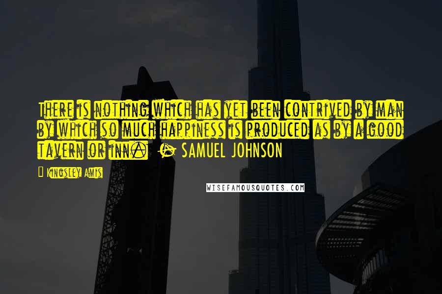 Kingsley Amis Quotes: There is nothing which has yet been contrived by man by which so much happiness is produced as by a good tavern or inn. - SAMUEL JOHNSON