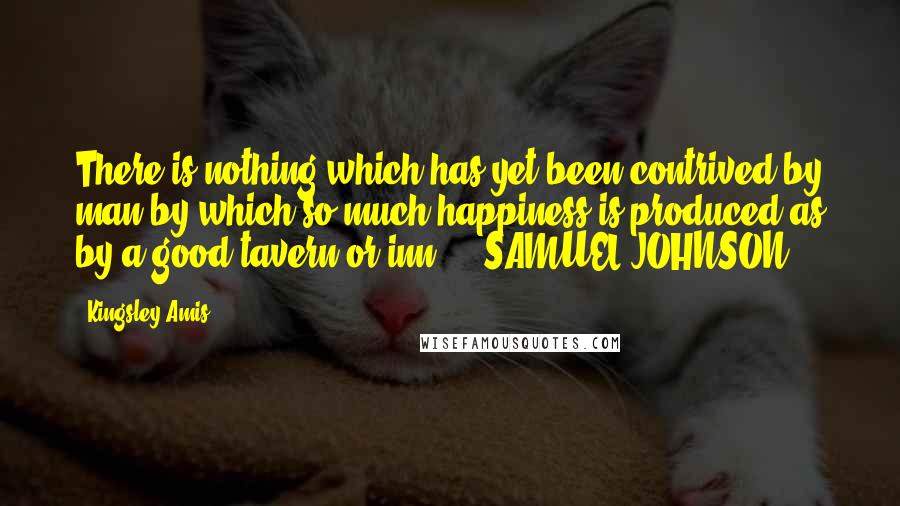 Kingsley Amis Quotes: There is nothing which has yet been contrived by man by which so much happiness is produced as by a good tavern or inn.  - SAMUEL JOHNSON