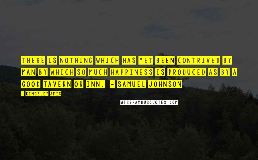 Kingsley Amis Quotes: There is nothing which has yet been contrived by man by which so much happiness is produced as by a good tavern or inn.  - SAMUEL JOHNSON