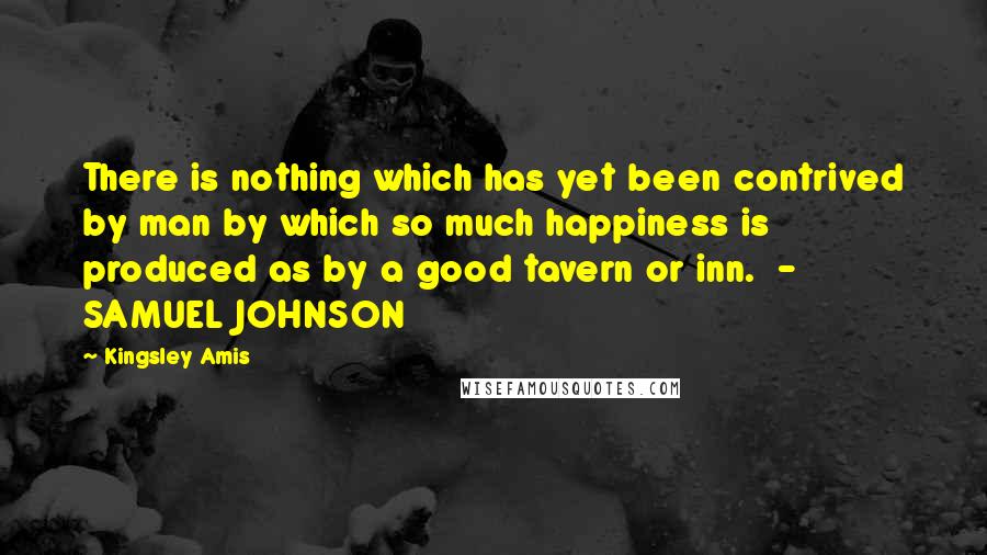 Kingsley Amis Quotes: There is nothing which has yet been contrived by man by which so much happiness is produced as by a good tavern or inn.  - SAMUEL JOHNSON