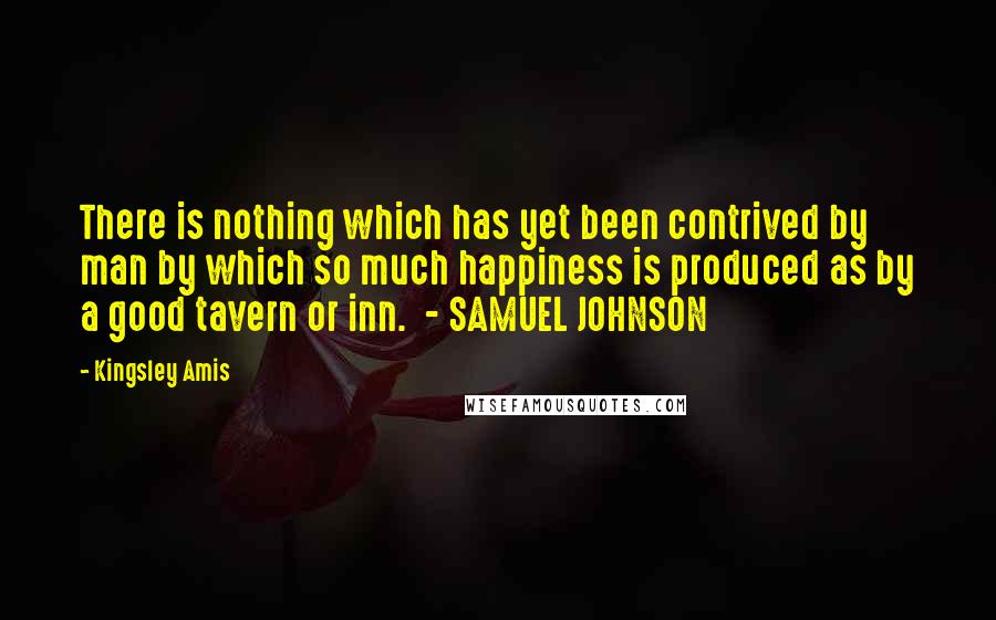 Kingsley Amis Quotes: There is nothing which has yet been contrived by man by which so much happiness is produced as by a good tavern or inn. - SAMUEL JOHNSON