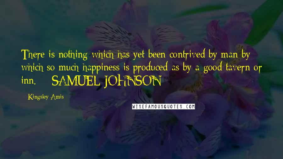Kingsley Amis Quotes: There is nothing which has yet been contrived by man by which so much happiness is produced as by a good tavern or inn.  - SAMUEL JOHNSON
