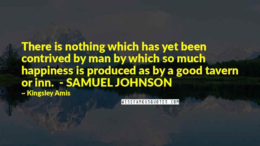 Kingsley Amis Quotes: There is nothing which has yet been contrived by man by which so much happiness is produced as by a good tavern or inn. - SAMUEL JOHNSON