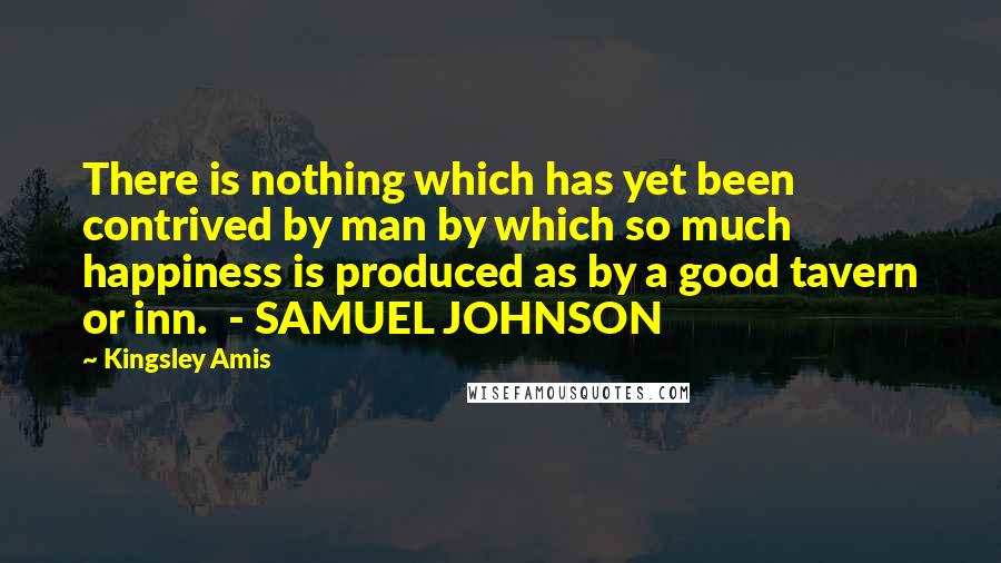 Kingsley Amis Quotes: There is nothing which has yet been contrived by man by which so much happiness is produced as by a good tavern or inn.  - SAMUEL JOHNSON