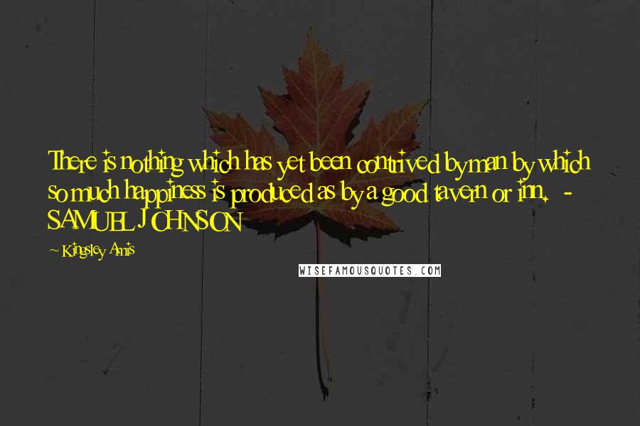 Kingsley Amis Quotes: There is nothing which has yet been contrived by man by which so much happiness is produced as by a good tavern or inn.  - SAMUEL JOHNSON