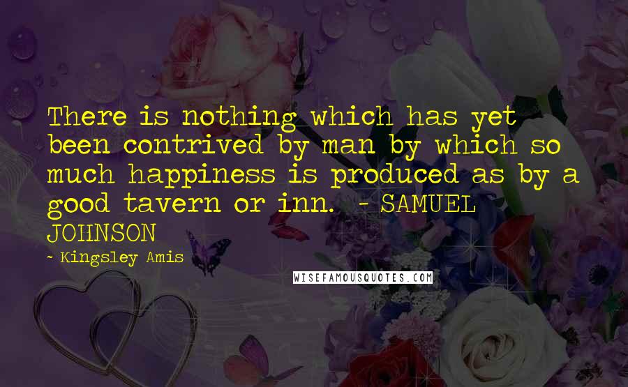Kingsley Amis Quotes: There is nothing which has yet been contrived by man by which so much happiness is produced as by a good tavern or inn. - SAMUEL JOHNSON