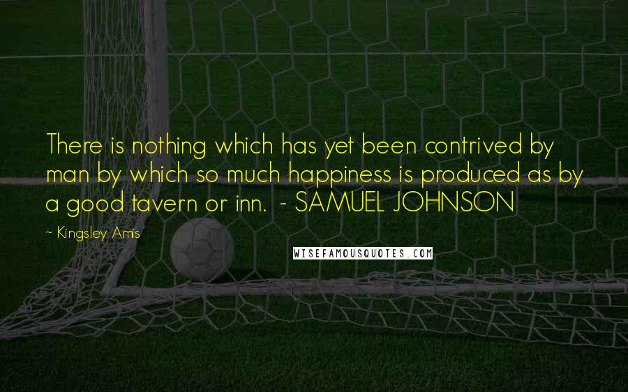 Kingsley Amis Quotes: There is nothing which has yet been contrived by man by which so much happiness is produced as by a good tavern or inn.  - SAMUEL JOHNSON