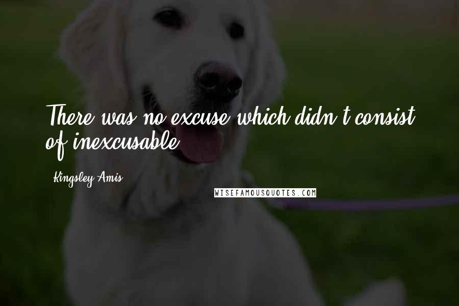 Kingsley Amis Quotes: There was no excuse which didn't consist of inexcusable.