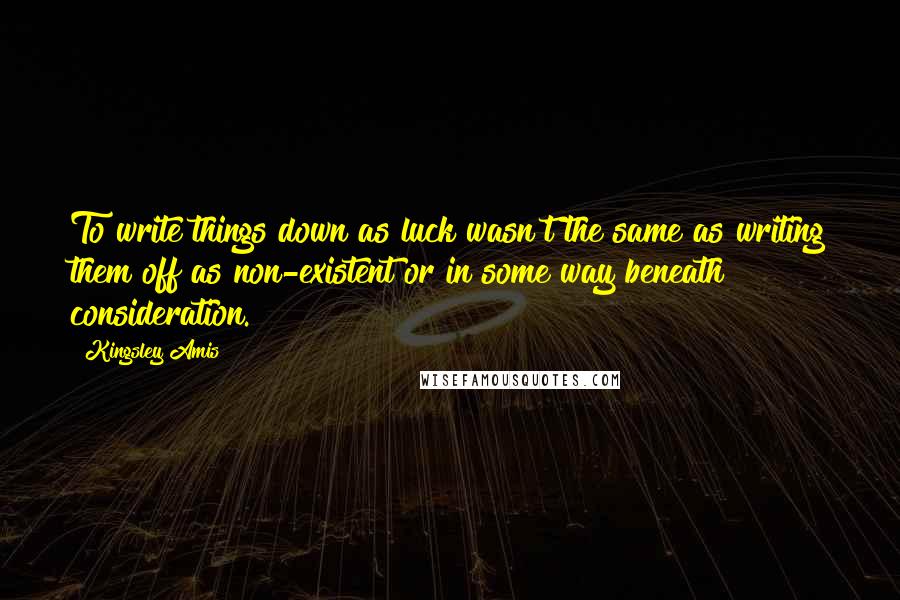 Kingsley Amis Quotes: To write things down as luck wasn't the same as writing them off as non-existent or in some way beneath consideration.