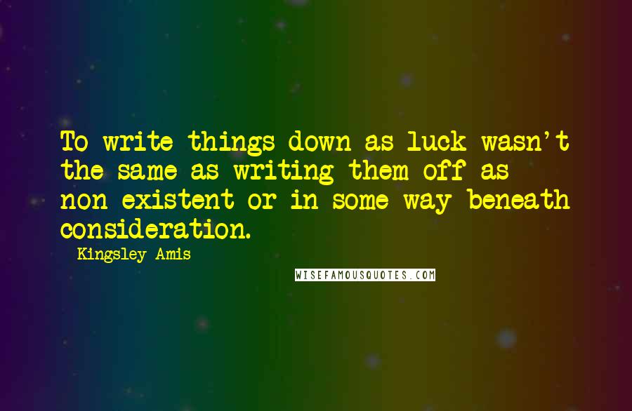 Kingsley Amis Quotes: To write things down as luck wasn't the same as writing them off as non-existent or in some way beneath consideration.