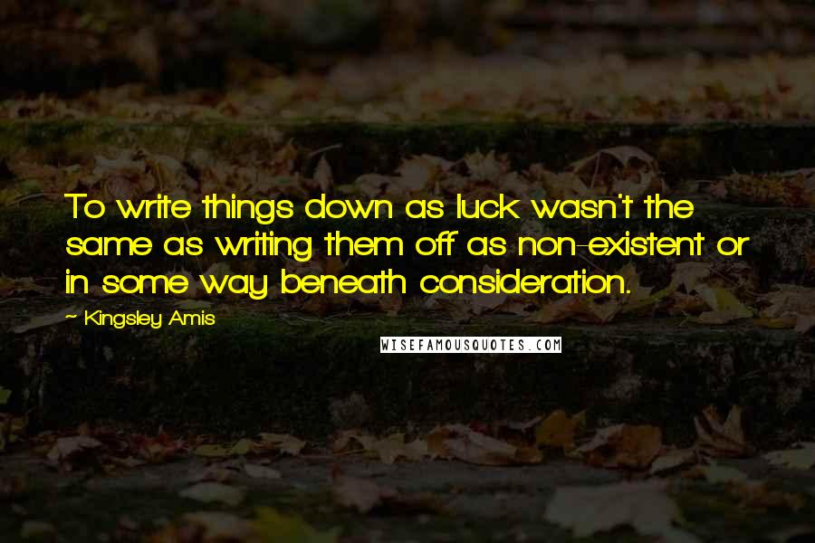 Kingsley Amis Quotes: To write things down as luck wasn't the same as writing them off as non-existent or in some way beneath consideration.