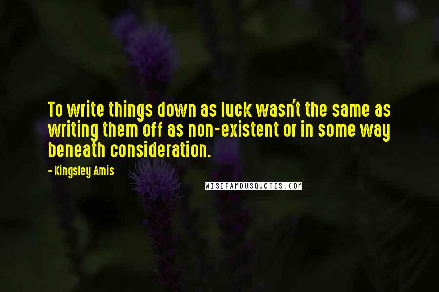 Kingsley Amis Quotes: To write things down as luck wasn't the same as writing them off as non-existent or in some way beneath consideration.