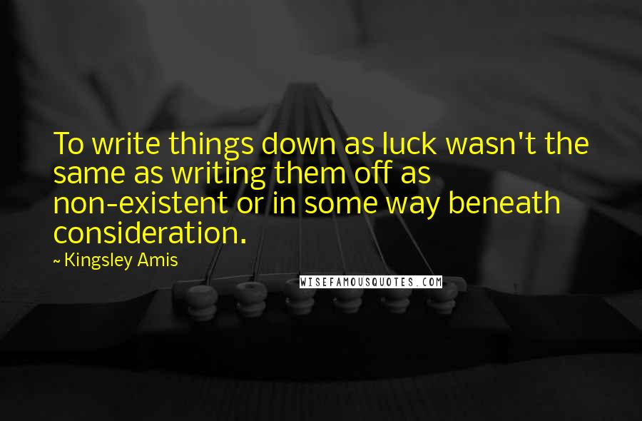 Kingsley Amis Quotes: To write things down as luck wasn't the same as writing them off as non-existent or in some way beneath consideration.