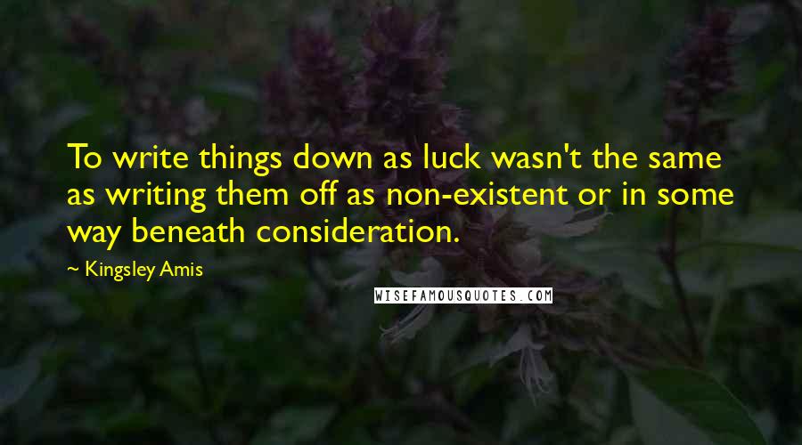 Kingsley Amis Quotes: To write things down as luck wasn't the same as writing them off as non-existent or in some way beneath consideration.