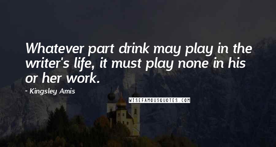 Kingsley Amis Quotes: Whatever part drink may play in the writer's life, it must play none in his or her work.