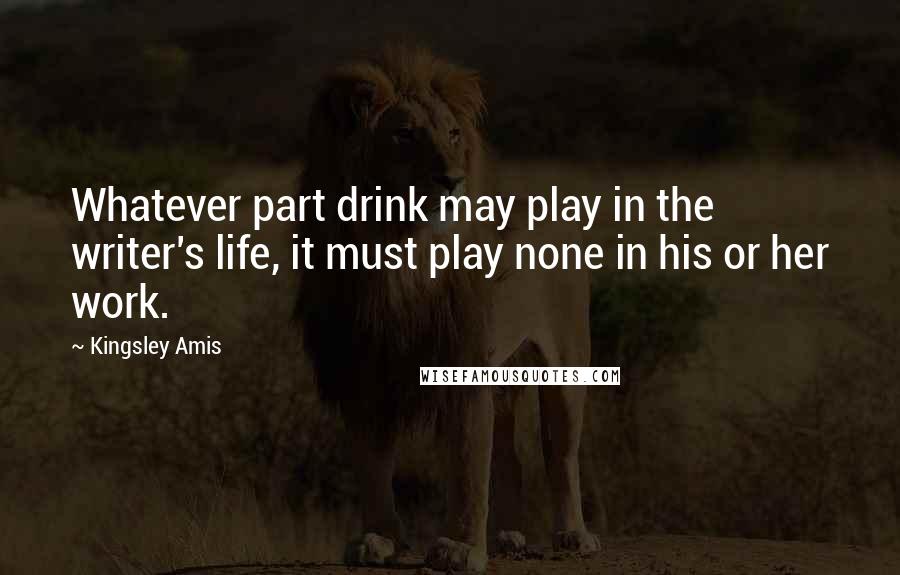 Kingsley Amis Quotes: Whatever part drink may play in the writer's life, it must play none in his or her work.