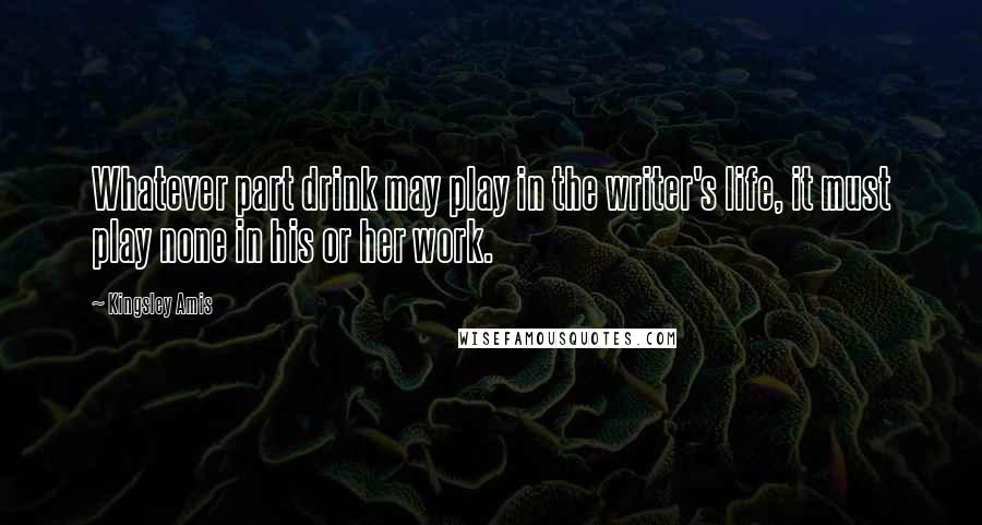 Kingsley Amis Quotes: Whatever part drink may play in the writer's life, it must play none in his or her work.