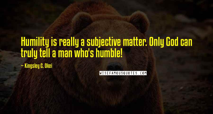 Kingsley C. Okei Quotes: Humility is really a subjective matter. Only God can truly tell a man who's humble!