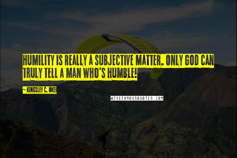 Kingsley C. Okei Quotes: Humility is really a subjective matter. Only God can truly tell a man who's humble!