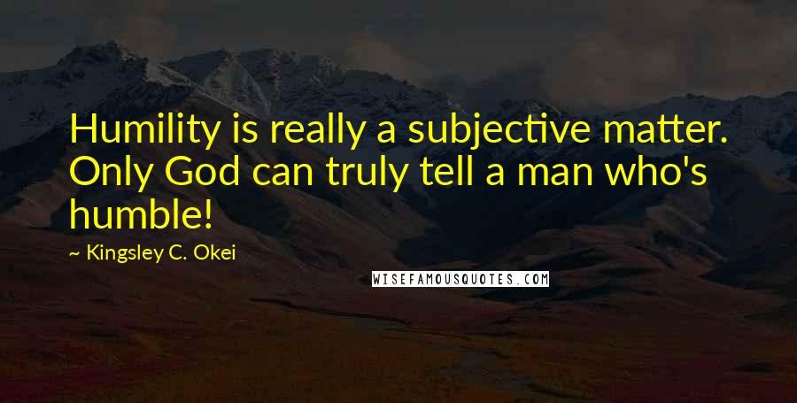Kingsley C. Okei Quotes: Humility is really a subjective matter. Only God can truly tell a man who's humble!