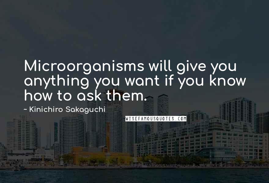 Kinichiro Sakaguchi Quotes: Microorganisms will give you anything you want if you know how to ask them.