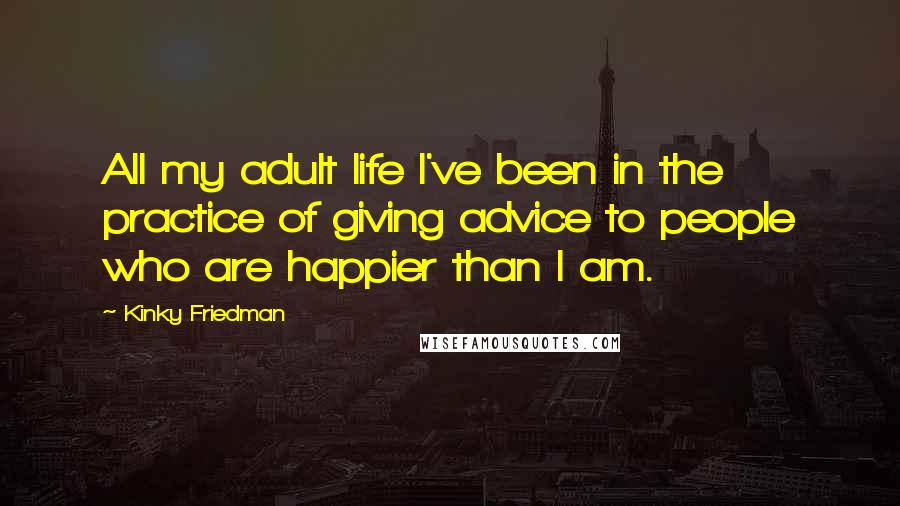 Kinky Friedman Quotes: All my adult life I've been in the practice of giving advice to people who are happier than I am.