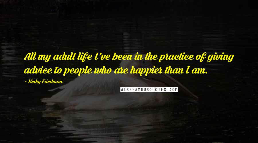 Kinky Friedman Quotes: All my adult life I've been in the practice of giving advice to people who are happier than I am.