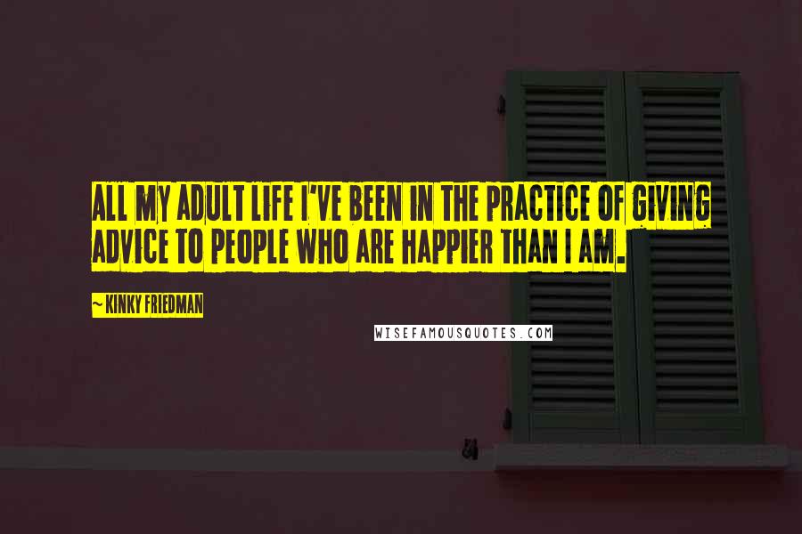 Kinky Friedman Quotes: All my adult life I've been in the practice of giving advice to people who are happier than I am.