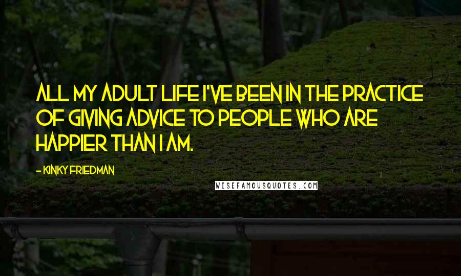 Kinky Friedman Quotes: All my adult life I've been in the practice of giving advice to people who are happier than I am.