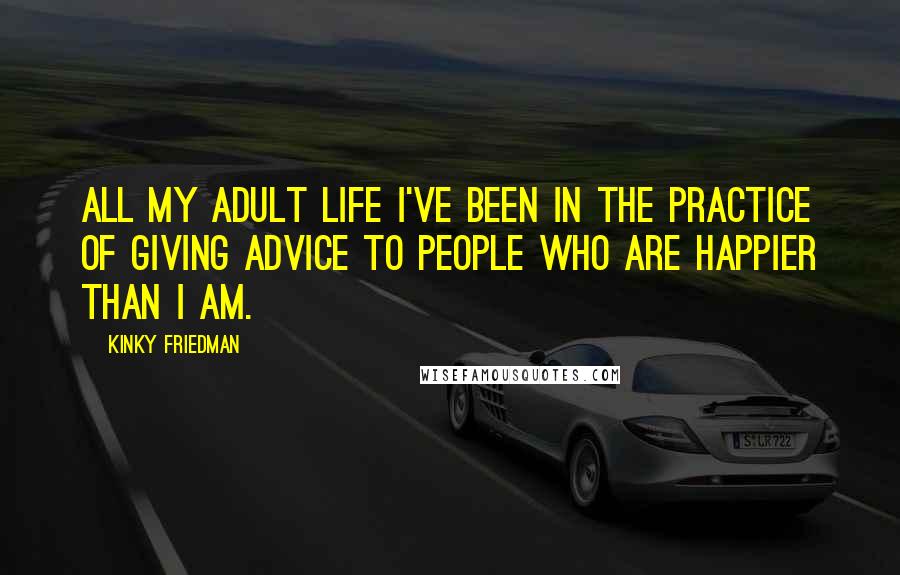 Kinky Friedman Quotes: All my adult life I've been in the practice of giving advice to people who are happier than I am.