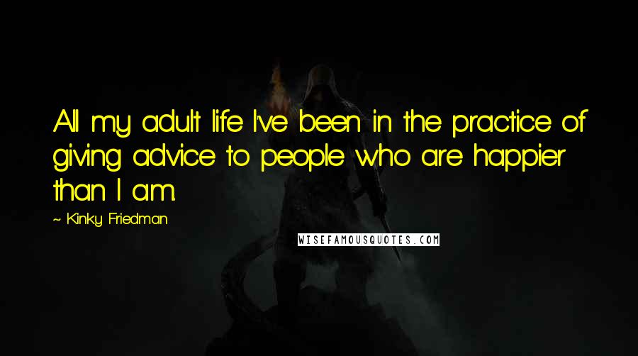 Kinky Friedman Quotes: All my adult life I've been in the practice of giving advice to people who are happier than I am.