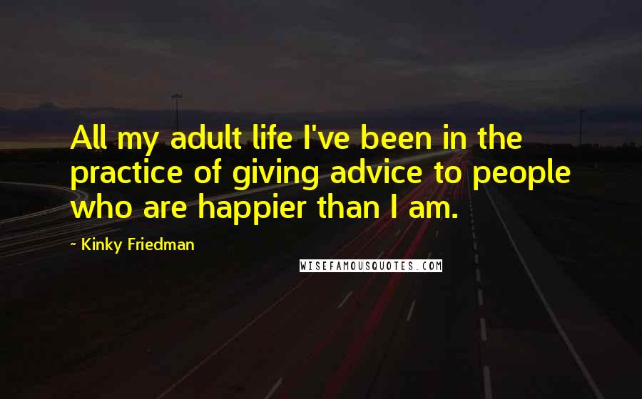 Kinky Friedman Quotes: All my adult life I've been in the practice of giving advice to people who are happier than I am.