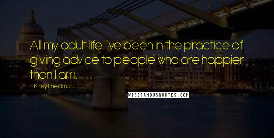 Kinky Friedman Quotes: All my adult life I've been in the practice of giving advice to people who are happier than I am.